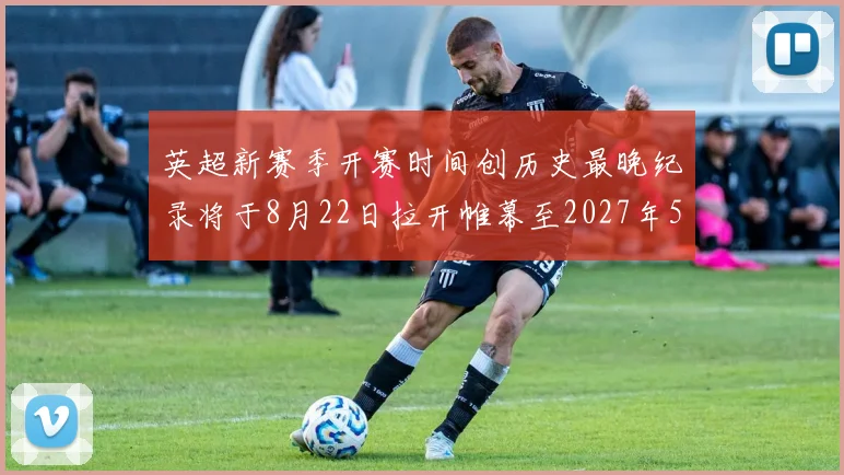 英超新赛季开赛时间创历史最晚纪录将于8月22日拉开帷幕至2027年5月30日结束