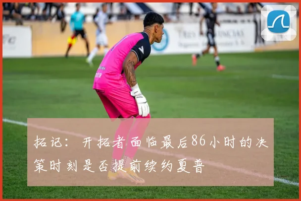 拓记：开拓者面临最后86小时的决策时刻是否提前续约夏普