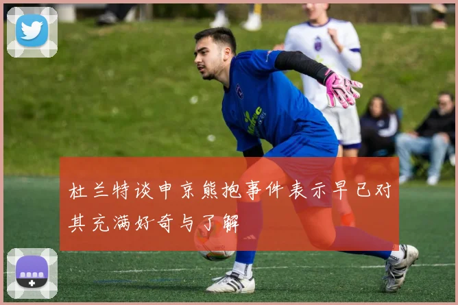 杜兰特谈申京熊抱事件表示早已对其充满好奇与了解