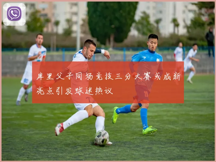 库里父子同场竞技三分大赛或成新亮点引发球迷热议