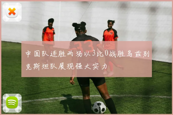 中国队连胜两场以3比0战胜乌兹别克斯坦队展现强大实力