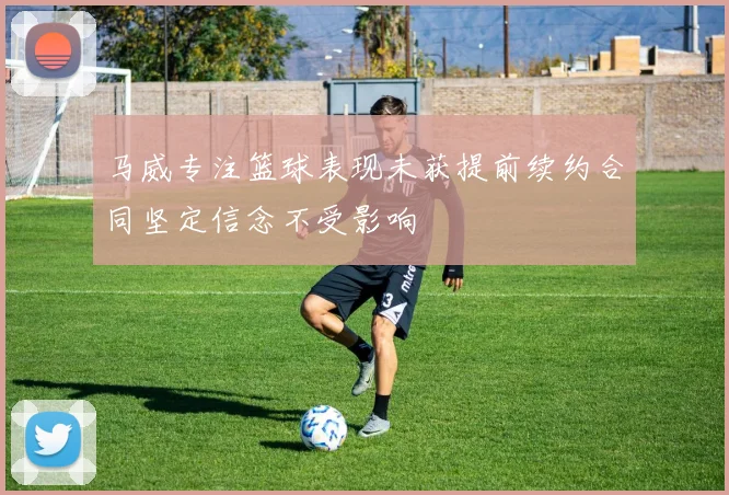 马威专注篮球表现未获提前续约合同坚定信念不受影响