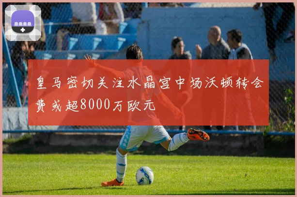 皇马密切关注水晶宫中场沃顿转会费或超8000万欧元