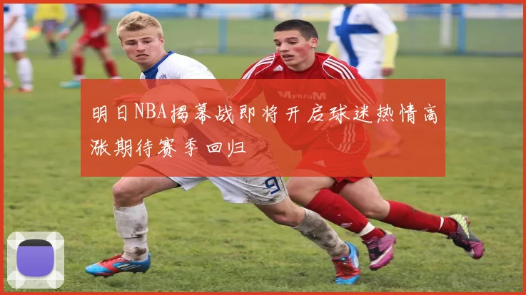 明日NBA揭幕战即将开启球迷热情高涨期待赛季回归