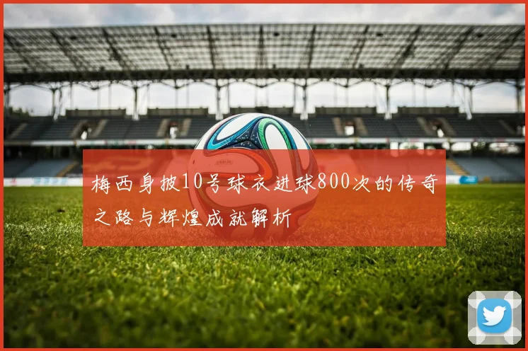 梅西身披10号球衣进球800次的传奇之路与辉煌成就解析