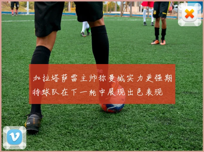 加拉塔萨雷主帅称曼城实力更强期待球队在下一轮中展现出色表现