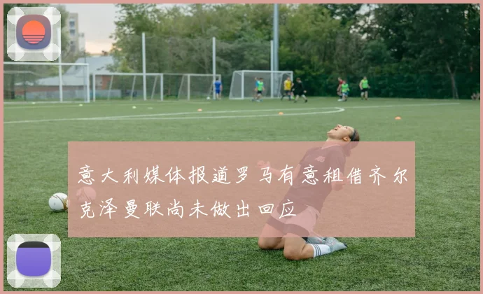 意大利媒体报道罗马有意租借齐尔克泽曼联尚未做出回应