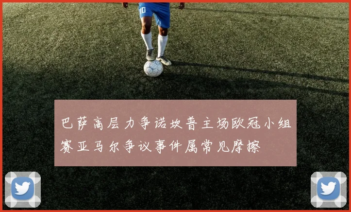 巴萨高层力争诺坎普主场欧冠小组赛亚马尔争议事件属常见摩擦