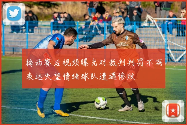 梅西赛后视频曝光对裁判判罚不满表达失望情绪球队遭遇惨败