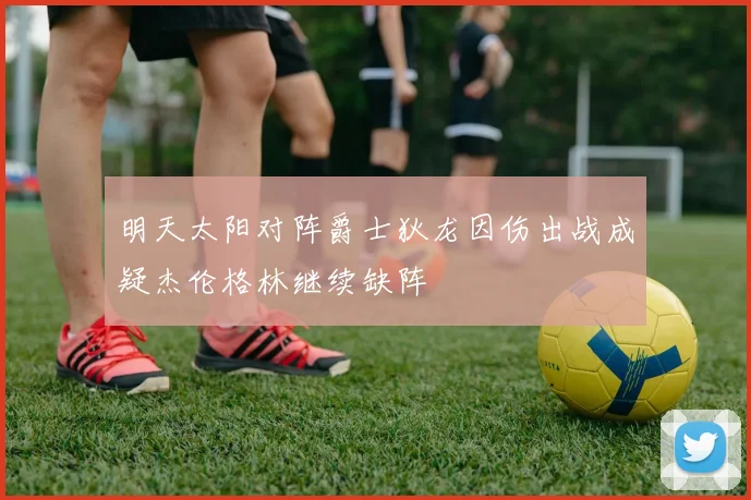明天太阳对阵爵士狄龙因伤出战成疑杰伦格林继续缺阵
