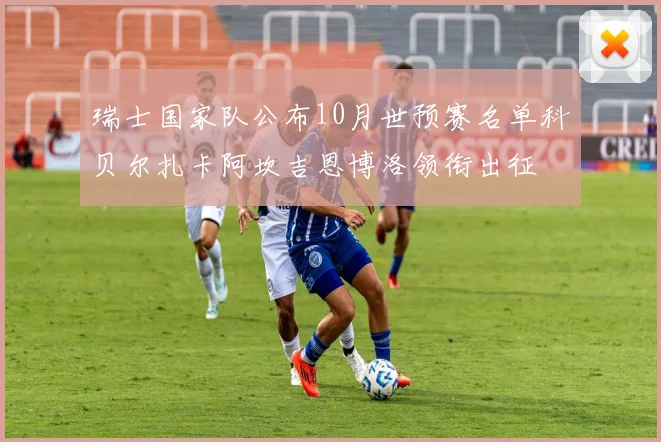 瑞士国家队公布10月世预赛名单科贝尔扎卡阿坎吉恩博洛领衔出征