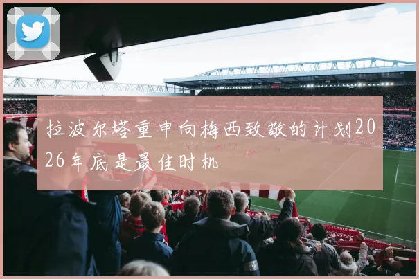 拉波尔塔重申向梅西致敬的计划2026年底是最佳时机