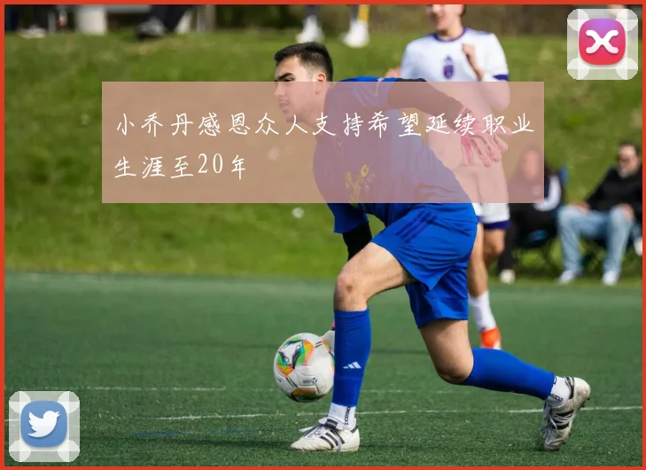 小乔丹感恩众人支持希望延续职业生涯至20年
