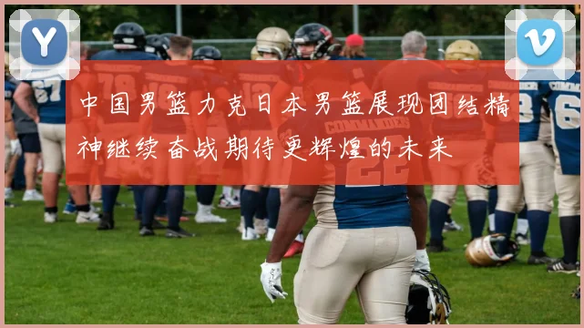中国男篮力克日本男篮展现团结精神继续奋战期待更辉煌的未来
