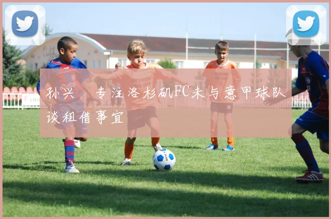 孙兴慜专注洛杉矶FC未与意甲球队谈租借事宜