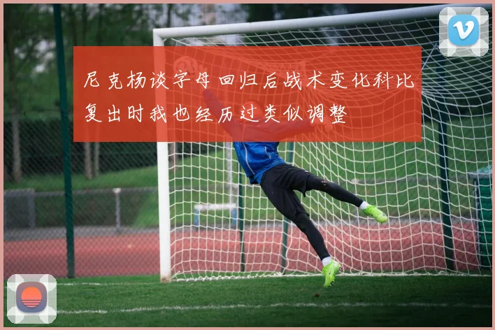 尼克杨谈字母回归后战术变化科比复出时我也经历过类似调整
