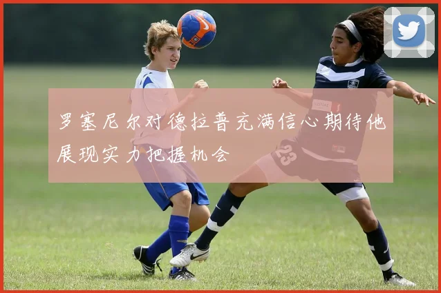 罗塞尼尔对德拉普充满信心期待他展现实力把握机会