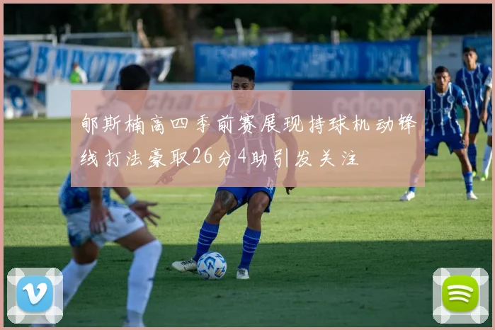 郇斯楠高四季前赛展现持球机动锋线打法豪取26分4助引发关注