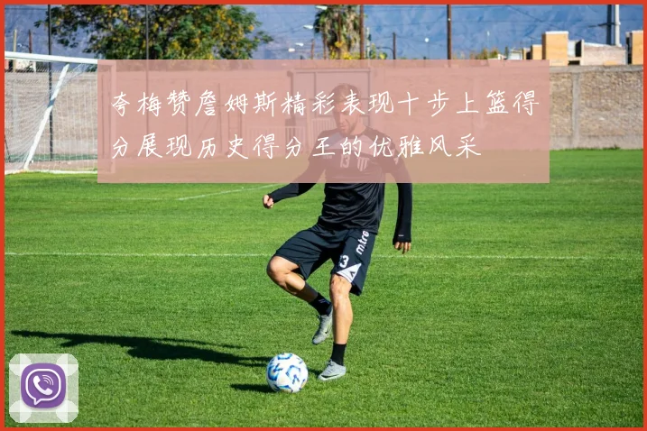 夸梅赞詹姆斯精彩表现十步上篮得分展现历史得分王的优雅风采