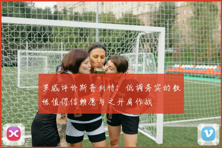 罗威评价斯普利特：低调务实的教练值得信赖愿与之并肩作战
