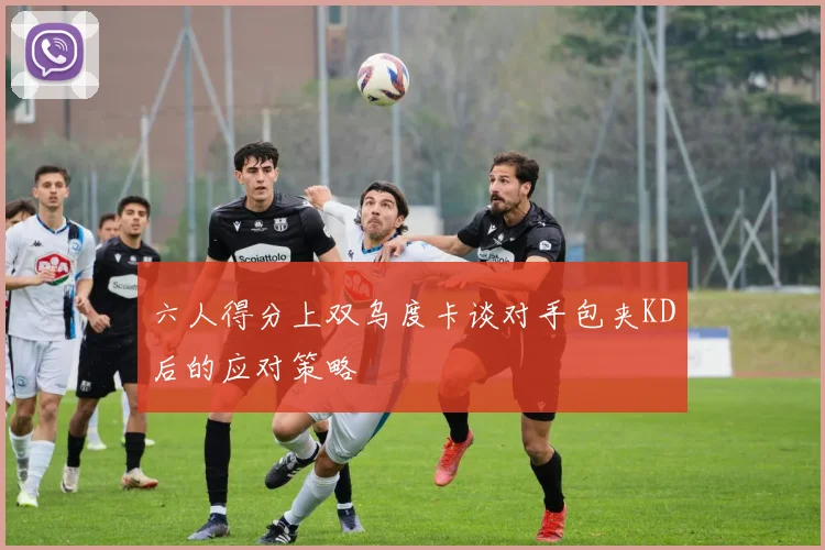 六人得分上双乌度卡谈对手包夹KD后的应对策略
